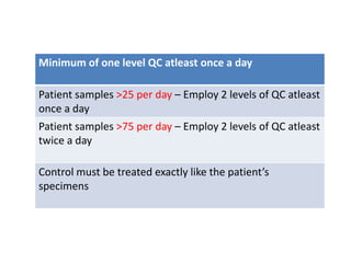 Minimum of one level QC atleast once a day
Patient samples >25 per day – Employ 2 levels of QC atleast
once a day
Patient samples >75 per day – Employ 2 levels of QC atleast
twice a day
Control must be treated exactly like the patient’s
specimens
 