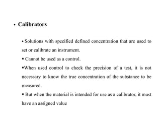  Calibrators
 Solutions with specified defined concentration that are used to
set or calibrate an instrument.
 Cannot be used as a control.
When used control to check the precision of a test, it is not
necessary to know the true concentration of the substance to be
measured.
 But when the material is intended for use as a calibrator, it must
have an assigned value
 