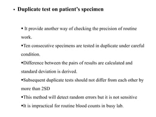  Duplicate test on patient’s specimen
 It provide another way of checking the precision of routine
work.
Ten consecutive specimens are tested in duplicate under careful
condition.
Difference between the pairs of results are calculated and
standard deviation is derived.
Subsequent duplicate tests should not differ from each other by
more than 2SD
This method will detect random errors but it is not sensitive
It is impractical for routine blood counts in busy lab.
 