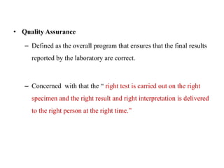 • Quality Assurance
– Defined as the overall program that ensures that the final results
reported by the laboratory are correct.
– Concerned with that the “ right test is carried out on the right
specimen and the right result and right interpretation is delivered
to the right person at the right time.”
 