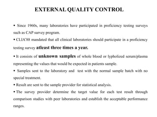  Since 1960s, many laboratories have participated in proficiency testing surveys
such as CAP survey program.
 CLIA’88 mandated that all clinical laboratories should participate in a proficiency
testing survey atleast three times a year.
 It consists of unknown samples of whole blood or lypholized serum/plasma
representing the values that would be expected in patients sample.
 Samples sent to the laboratory and test with the normal sample batch with no
special treatment.
 Result are sent to the sample provider for statistical analysis.
 The survey provider determine the target value for each test result through
comparison studies with peer laboratories and establish the acceptable performance
ranges.
EXTERNAL QUALITY CONTROL
 