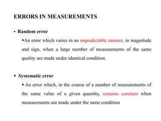  Random error
An error which varies in an unpredictable manner, in magnitude
and sign, when a large number of measurements of the same
quality are made under identical condition.
 Systematic error
 An error which, in the course of a number of measurements of
the same value of a given quantity, remains constant when
measurements are made under the same condition
ERRORS IN MEASUREMENTS
 