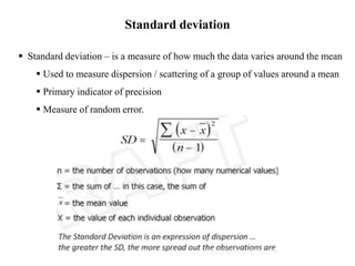  Standard deviation – is a measure of how much the data varies around the mean
 Used to measure dispersion / scattering of a group of values around a mean
 Primary indicator of precision
 Measure of random error.
Standard deviation
 