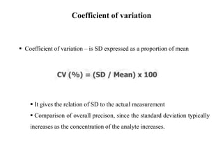  Coefficient of variation – is SD expressed as a proportion of mean
 It gives the relation of SD to the actual measurement
 Comparison of overall precison, since the standard deviation typically
increases as the concentration of the analyte increases.
Coefficient of variation
 