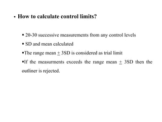  How to calculate control limits?
 20-30 successive measurements from any control levels
 SD and mean calculated
The range mean + 3SD is considered as trial limit
If the measurments exceeds the range mean + 3SD then the
outliner is rejected.
 