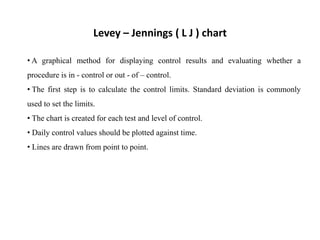 • A graphical method for displaying control results and evaluating whether a
procedure is in - control or out - of – control.
• The first step is to calculate the control limits. Standard deviation is commonly
used to set the limits.
• The chart is created for each test and level of control.
• Daily control values should be plotted against time.
• Lines are drawn from point to point.
Levey – Jennings ( L J ) chart
 