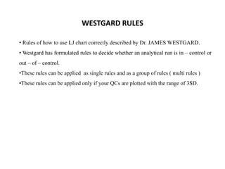 • Rules of how to use LJ chart correctly described by Dr. JAMES WESTGARD.
• Westgard has formulated rules to decide whether an analytical run is in – control or
out – of – control.
•These rules can be applied as single rules and as a group of rules ( multi rules )
•These rules can be applied only if your QCs are plotted with the range of 3SD.
WESTGARD RULES
 
