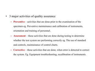 • 3 major activities of quality assurance
– Preventive – activities that are done prior to the examination of the
specimen eg. Preventive maintainance and calibration of instruments,
orientation and training of personnel.
– Assessment – those activities that are done during testing to determine
whether the test system are performing correctly eg. The use of standard
and controls, maintainance of control charts.
– Corrective – those activities that are done, when error is detected to correct
the system. Eg. Equipment troubleshooting, recalibration of instruments.
 