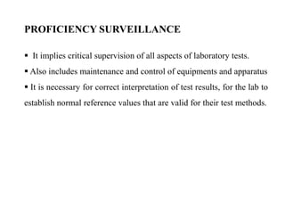  It implies critical supervision of all aspects of laboratory tests.
 Also includes maintenance and control of equipments and apparatus
 It is necessary for correct interpretation of test results, for the lab to
establish normal reference values that are valid for their test methods.
PROFICIENCY SURVEILLANCE
 