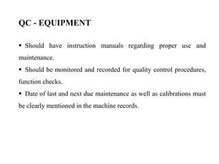  Should have instruction manuals regarding proper use and
maintenance.
 Should be monitored and recorded for quality control procedures,
function checks.
 Date of last and next due maintenance as well as calibrations must
be clearly mentioned in the machine records.
QC - EQUIPMENT
 