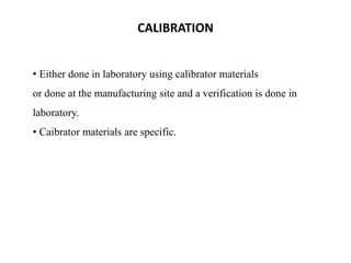 • Either done in laboratory using calibrator materials
or done at the manufacturing site and a verification is done in
laboratory.
• Caibrator materials are specific.
CALIBRATION
 