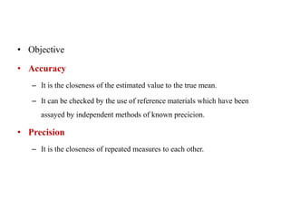 • Objective
• Accuracy
– It is the closeness of the estimated value to the true mean.
– It can be checked by the use of reference materials which have been
assayed by independent methods of known precicion.
• Precision
– It is the closeness of repeated measures to each other.
 