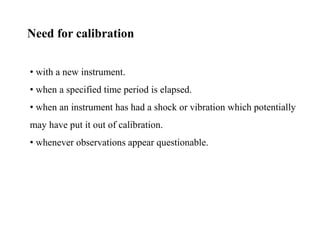 • with a new instrument.
• when a specified time period is elapsed.
• when an instrument has had a shock or vibration which potentially
may have put it out of calibration.
• whenever observations appear questionable.
Need for calibration
 