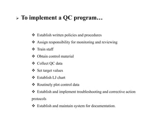  To implement a QC program…
 Establish written policies and procedures
 Assign responsibility for monitoring and reviewing
 Train staff
 Obtain control material
 Collect QC data
 Set target values
 Establish LJ chart
 Routinely plot control data
 Establish and implement troubleshooting and corrective action
protocols
 Establish and maintain system for documentation.
 