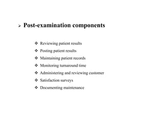  Post-examination components
 Reviewing patient results
 Posting patient results
 Maintaining patient records
 Monitoring turnaround time
 Administering and reviewing customer
 Satisfaction surveys
 Documenting maintenance
 