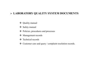  LABORATORY QUALITY SYSTEM DOCUMENTS
 Quality manual
 Safety manual
 Policies, procedures and processes
 Management records
 Technical records
 Customer care and query / complaint resolution records.
 
