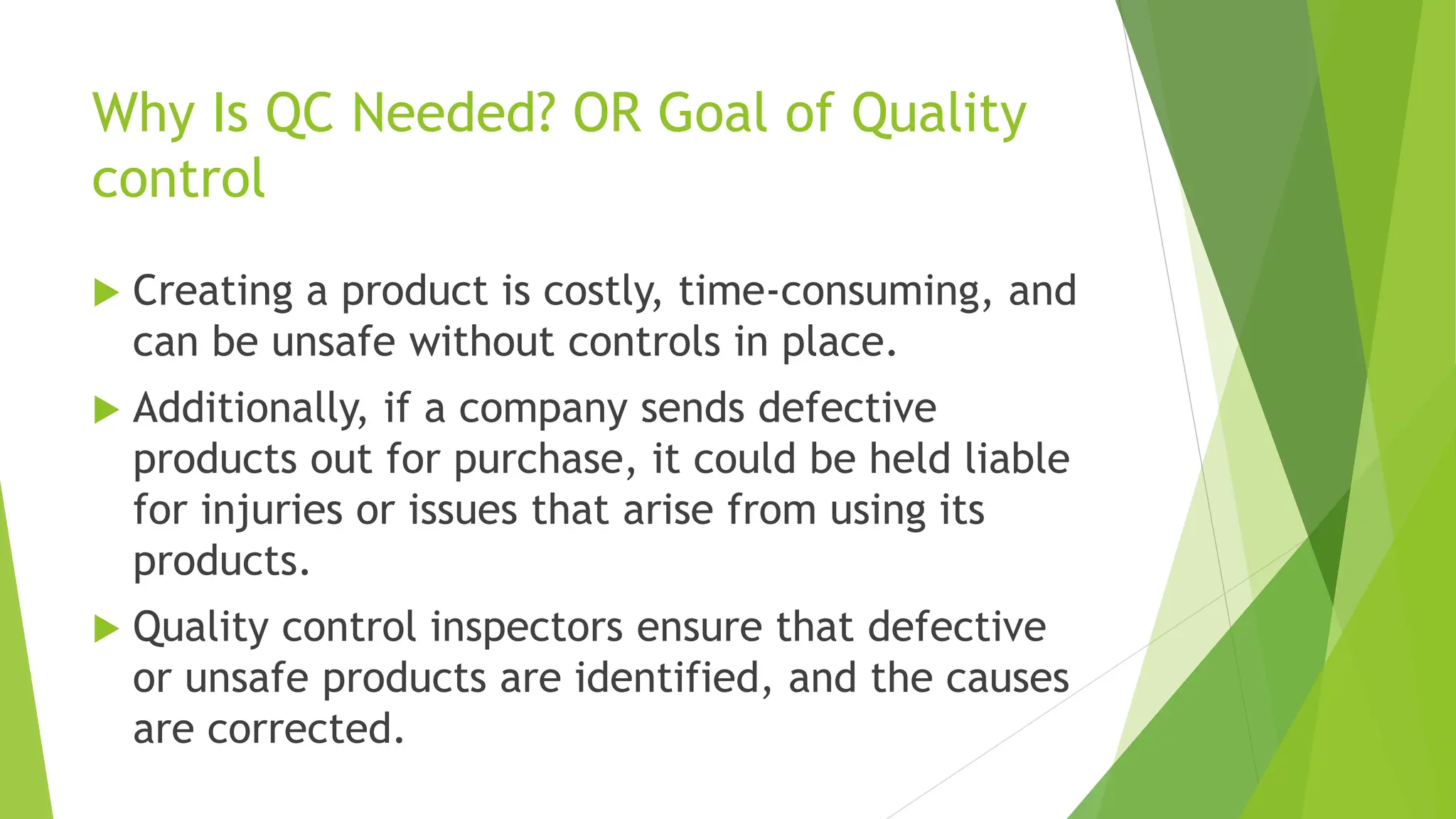 Why Is QC Needed? OR Goal of Quality
control
 Creating a product is costly, time-consuming, and
can be unsafe without controls in place.
 Additionally, if a company sends defective
products out for purchase, it could be held liable
for injuries or issues that arise from using its
products.
 Quality control inspectors ensure that defective
or unsafe products are identified, and the causes
are corrected.
 