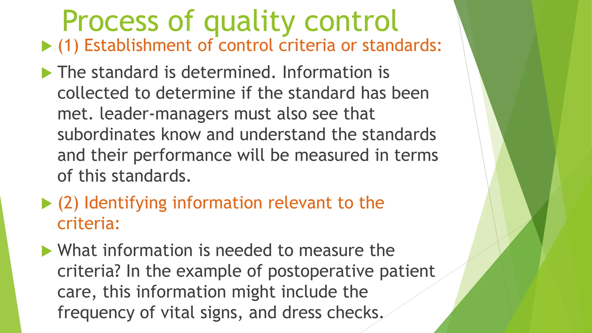 Process of quality control
 (1) Establishment of control criteria or standards:
 The standard is determined. Information is
collected to determine if the standard has been
met. leader-managers must also see that
subordinates know and understand the standards
and their performance will be measured in terms
of this standards.
 (2) Identifying information relevant to the
criteria:
 What information is needed to measure the
criteria? In the example of postoperative patient
care, this information might include the
frequency of vital signs, and dress checks.
 