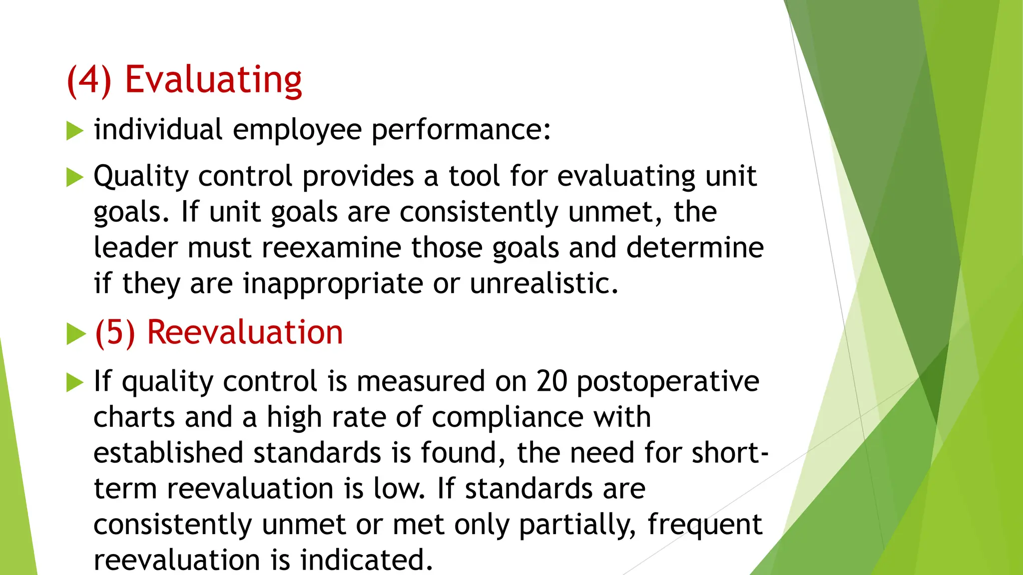 (4) Evaluating
 individual employee performance:
 Quality control provides a tool for evaluating unit
goals. If unit goals are consistently unmet, the
leader must reexamine those goals and determine
if they are inappropriate or unrealistic.
 (5) Reevaluation
 If quality control is measured on 20 postoperative
charts and a high rate of compliance with
established standards is found, the need for short-
term reevaluation is low. If standards are
consistently unmet or met only partially, frequent
reevaluation is indicated.
 