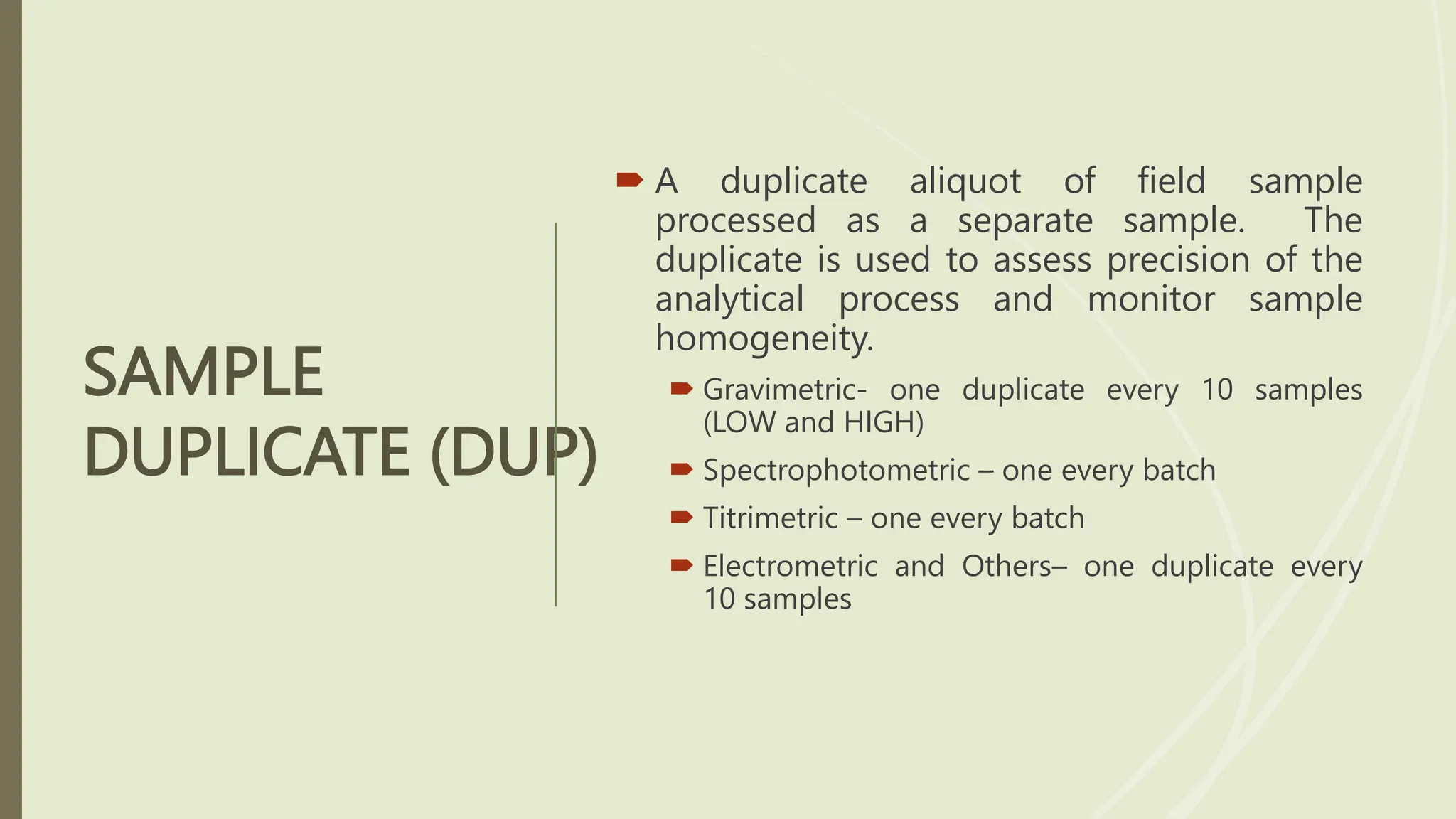 SAMPLE
DUPLICATE (DUP)
 A duplicate aliquot of field sample
processed as a separate sample. The
duplicate is used to assess precision of the
analytical process and monitor sample
homogeneity.
 Gravimetric- one duplicate every 10 samples
(LOW and HIGH)
 Spectrophotometric – one every batch
 Titrimetric – one every batch
 Electrometric and Others– one duplicate every
10 samples
 