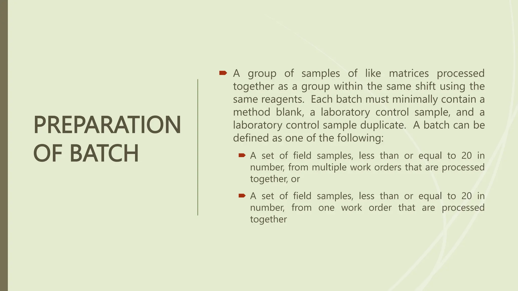 PREPARATION
OF BATCH
 A group of samples of like matrices processed
together as a group within the same shift using the
same reagents. Each batch must minimally contain a
method blank, a laboratory control sample, and a
laboratory control sample duplicate. A batch can be
defined as one of the following:
 A set of field samples, less than or equal to 20 in
number, from multiple work orders that are processed
together, or
 A set of field samples, less than or equal to 20 in
number, from one work order that are processed
together
 