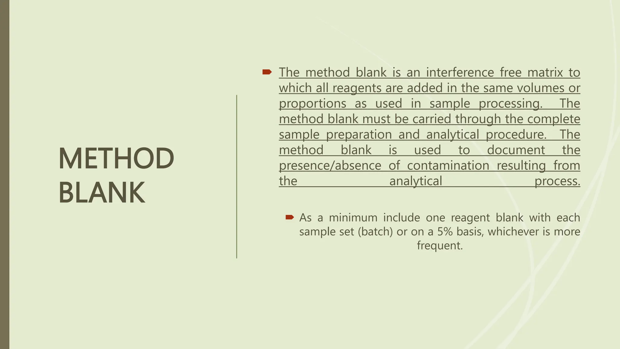 METHOD
BLANK
 The method blank is an interference free matrix to
which all reagents are added in the same volumes or
proportions as used in sample processing. The
method blank must be carried through the complete
sample preparation and analytical procedure. The
method blank is used to document the
presence/absence of contamination resulting from
the analytical process.
 As a minimum include one reagent blank with each
sample set (batch) or on a 5% basis, whichever is more
frequent.
 