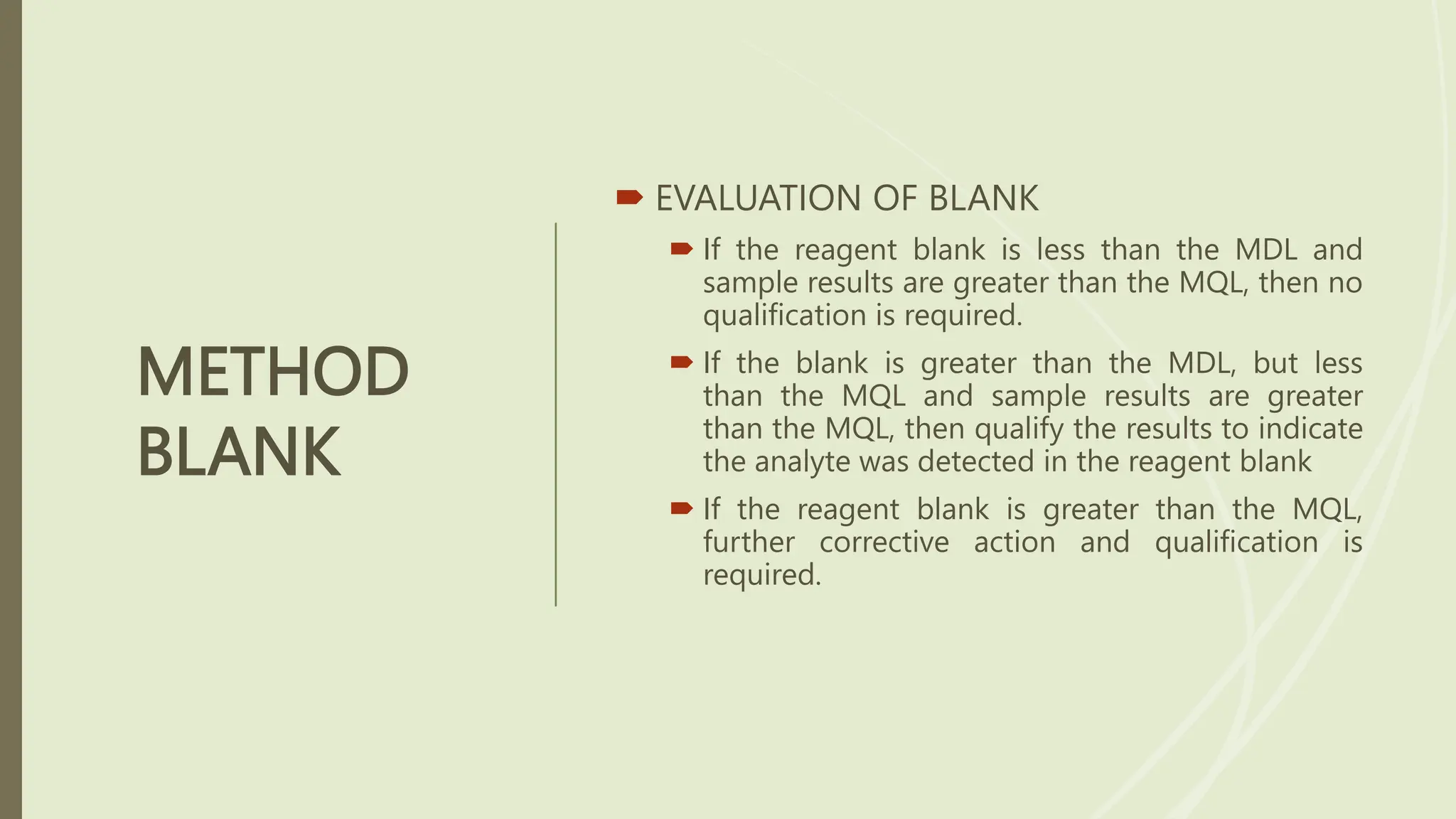 METHOD
BLANK
 EVALUATION OF BLANK
 If the reagent blank is less than the MDL and
sample results are greater than the MQL, then no
qualification is required.
 If the blank is greater than the MDL, but less
than the MQL and sample results are greater
than the MQL, then qualify the results to indicate
the analyte was detected in the reagent blank
 If the reagent blank is greater than the MQL,
further corrective action and qualification is
required.
 