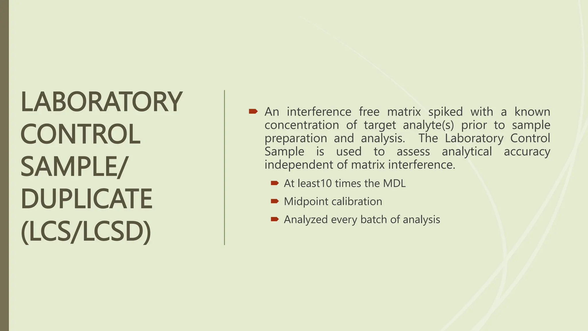 LABORATORY
CONTROL
SAMPLE/
DUPLICATE
(LCS/LCSD)
 An interference free matrix spiked with a known
concentration of target analyte(s) prior to sample
preparation and analysis. The Laboratory Control
Sample is used to assess analytical accuracy
independent of matrix interference.
 At least10 times the MDL
 Midpoint calibration
 Analyzed every batch of analysis
 