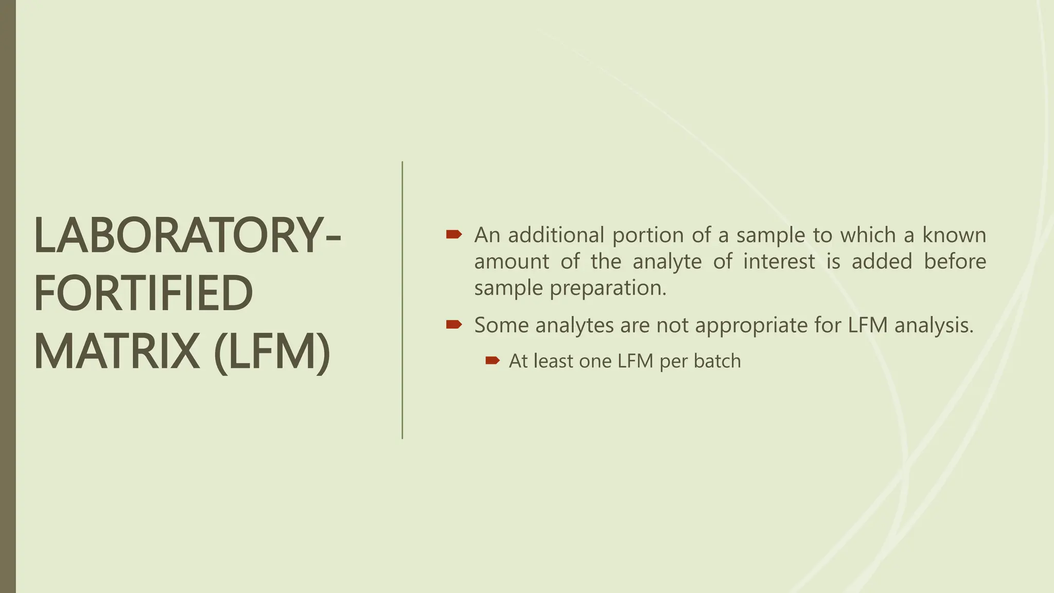 LABORATORY-
FORTIFIED
MATRIX (LFM)
 An additional portion of a sample to which a known
amount of the analyte of interest is added before
sample preparation.
 Some analytes are not appropriate for LFM analysis.
 At least one LFM per batch
 
