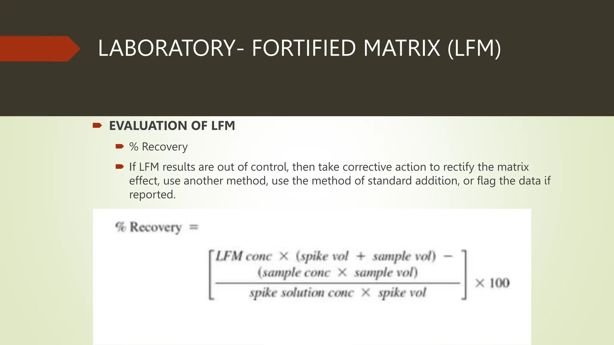 LABORATORY- FORTIFIED MATRIX (LFM)
 EVALUATION OF LFM
 % Recovery
 If LFM results are out of control, then take corrective action to rectify the matrix
effect, use another method, use the method of standard addition, or flag the data if
reported.
 