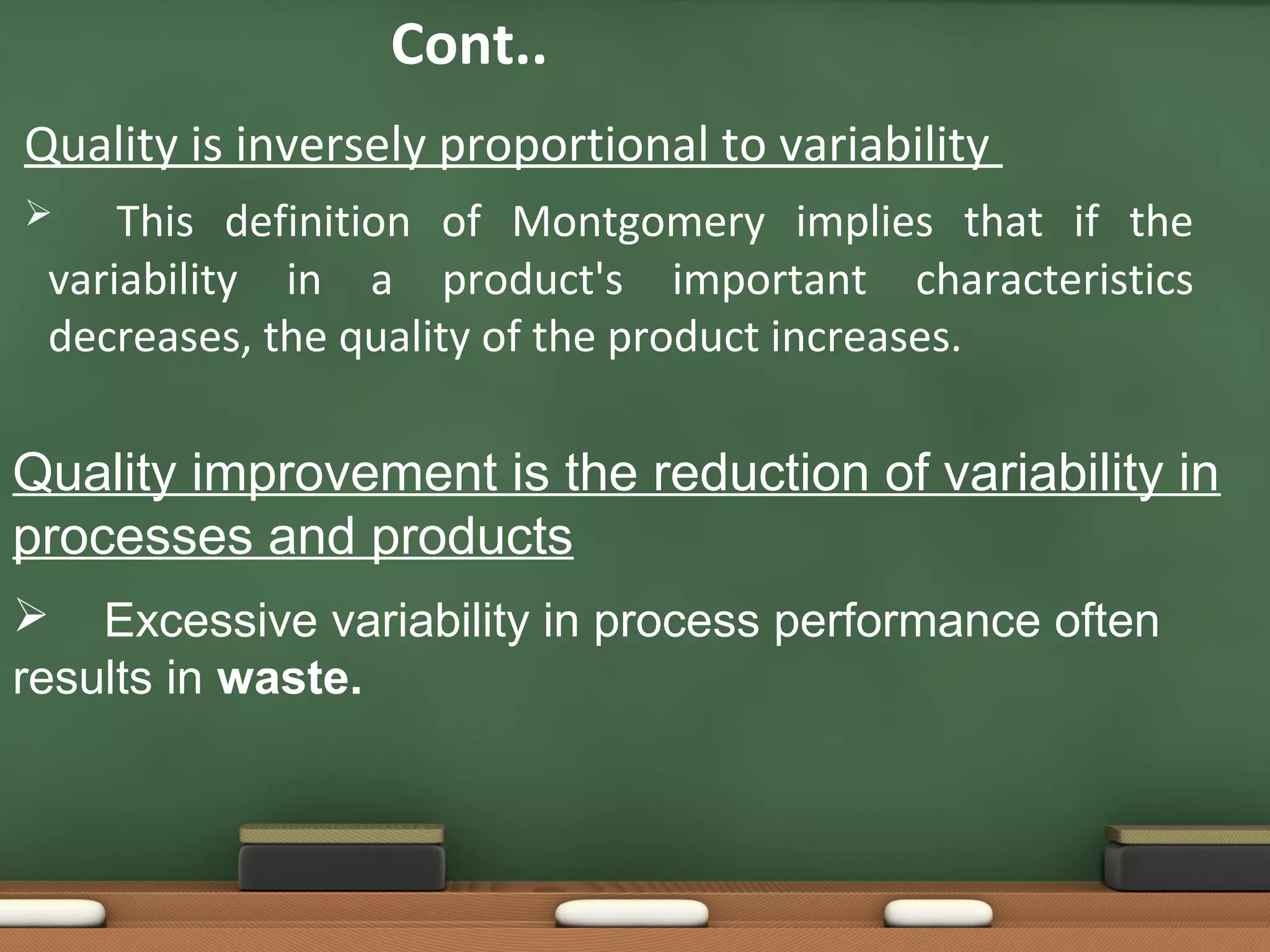 Cont..
Quality is inversely proportional to variability
This definition of Montgomery implies that if the
variability in a product's important characteristics
decreases, the quality of the product increases.



Quality improvement is the reduction of variability in
processes and products
 Excessive variability in process performance often
results in waste.

 