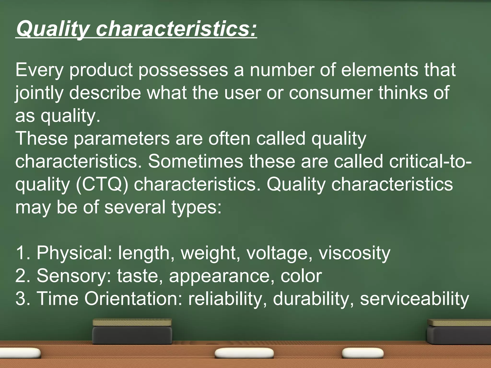 Quality characteristics:
Every product possesses a number of elements that
jointly describe what the user or consumer thinks of
as quality.
These parameters are often called quality
characteristics. Sometimes these are called critical-toquality (CTQ) characteristics. Quality characteristics
may be of several types:
1. Physical: length, weight, voltage, viscosity
2. Sensory: taste, appearance, color
3. Time Orientation: reliability, durability, serviceability

 