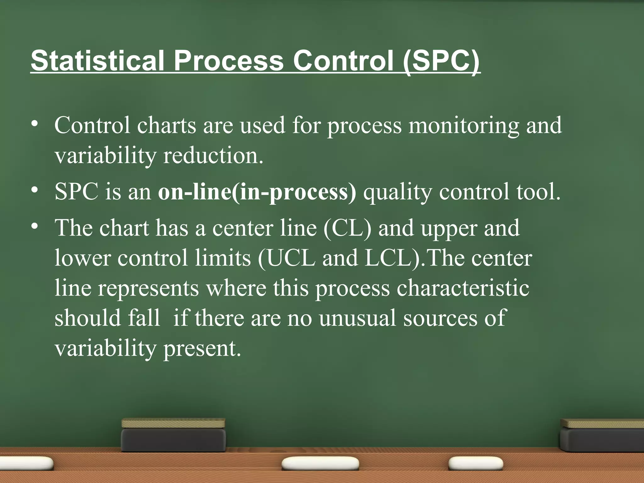 Statistical Process Control (SPC)
• Control charts are used for process monitoring and
variability reduction.
• SPC is an on-line(in-process) quality control tool.
• The chart has a center line (CL) and upper and
lower control limits (UCL and LCL).The center
line represents where this process characteristic
should fall if there are no unusual sources of
variability present.

 
