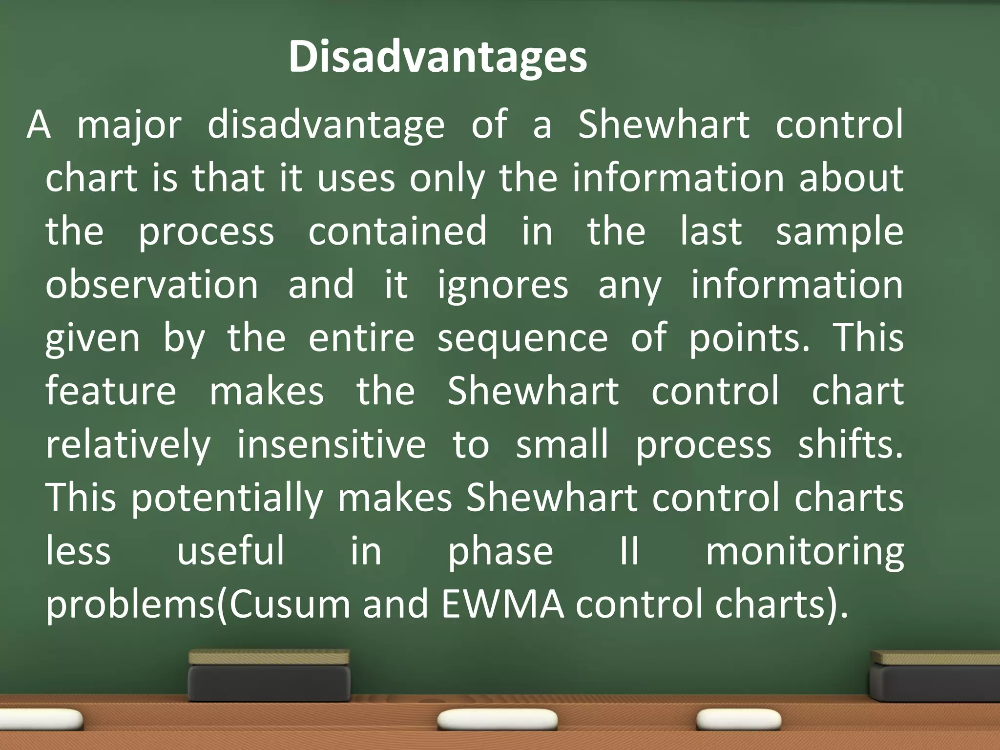 Disadvantages
A major disadvantage of a Shewhart control
chart is that it uses only the information about
the process contained in the last sample
observation and it ignores any information
given by the entire sequence of points. This
feature makes the Shewhart control chart
relatively insensitive to small process shifts.
This potentially makes Shewhart control charts
less useful in phase II monitoring
problems(Cusum and EWMA control charts).

 