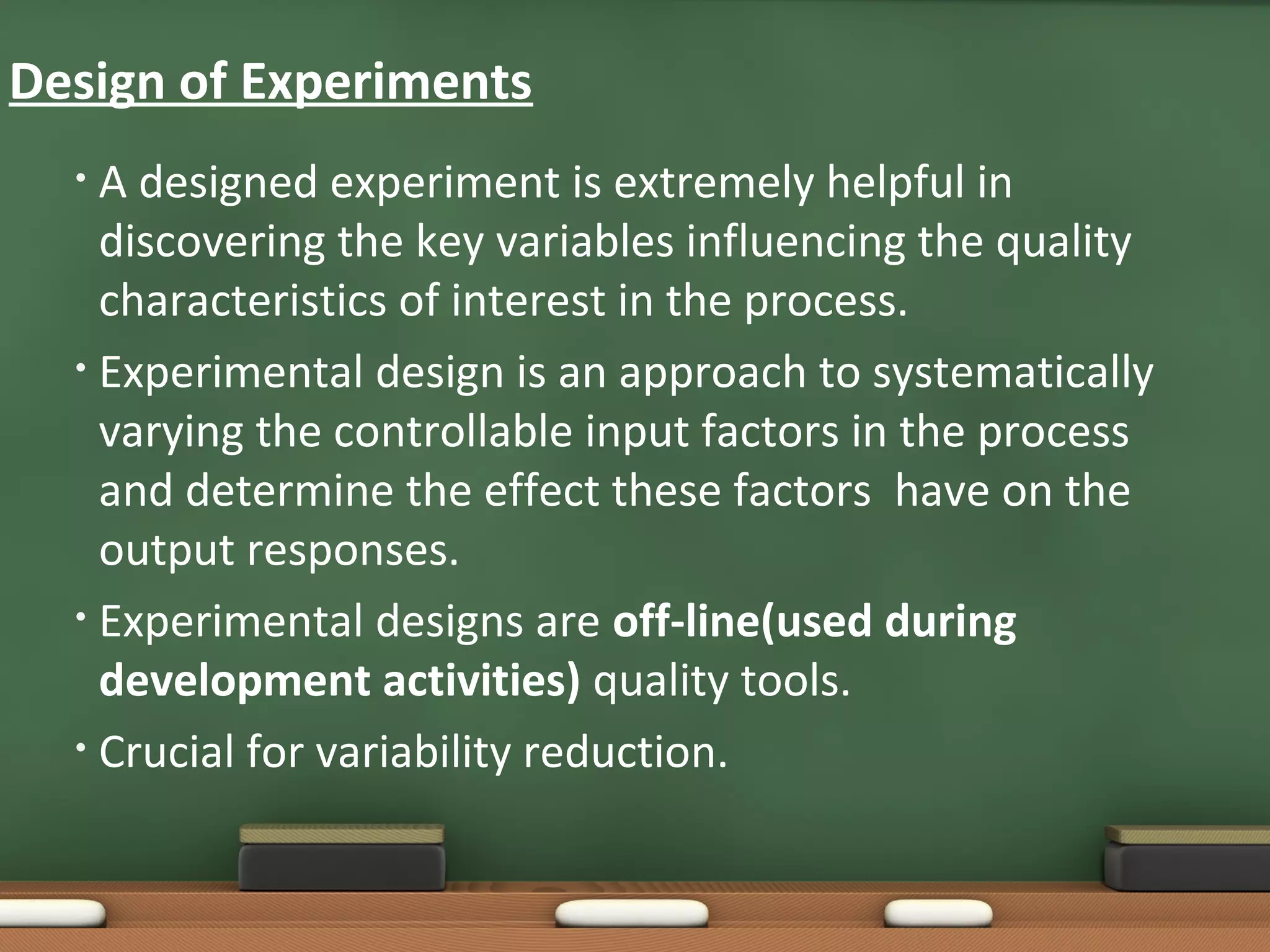 Design of Experiments
A designed experiment is extremely helpful in
discovering the key variables influencing the quality
characteristics of interest in the process.
• Experimental design is an approach to systematically
varying the controllable input factors in the process
and determine the effect these factors have on the
output responses.
• Experimental designs are off-line(used during
development activities) quality tools.
• Crucial for variability reduction.
•

 