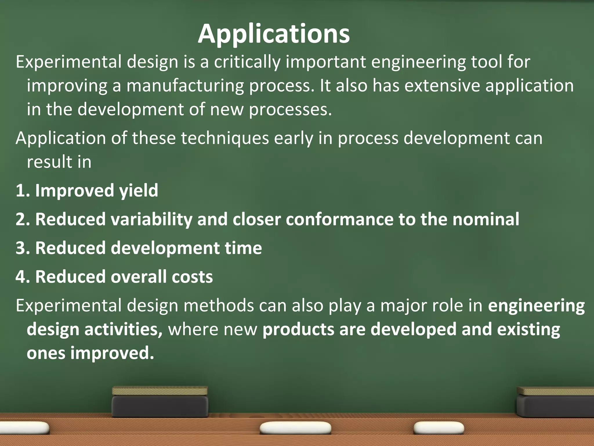 Applications

Experimental design is a critically important engineering tool for
improving a manufacturing process. It also has extensive application
in the development of new processes.
Application of these techniques early in process development can
result in
1. Improved yield
2. Reduced variability and closer conformance to the nominal
3. Reduced development time
4. Reduced overall costs
Experimental design methods can also play a major role in engineering
design activities, where new products are developed and existing
ones improved.

 