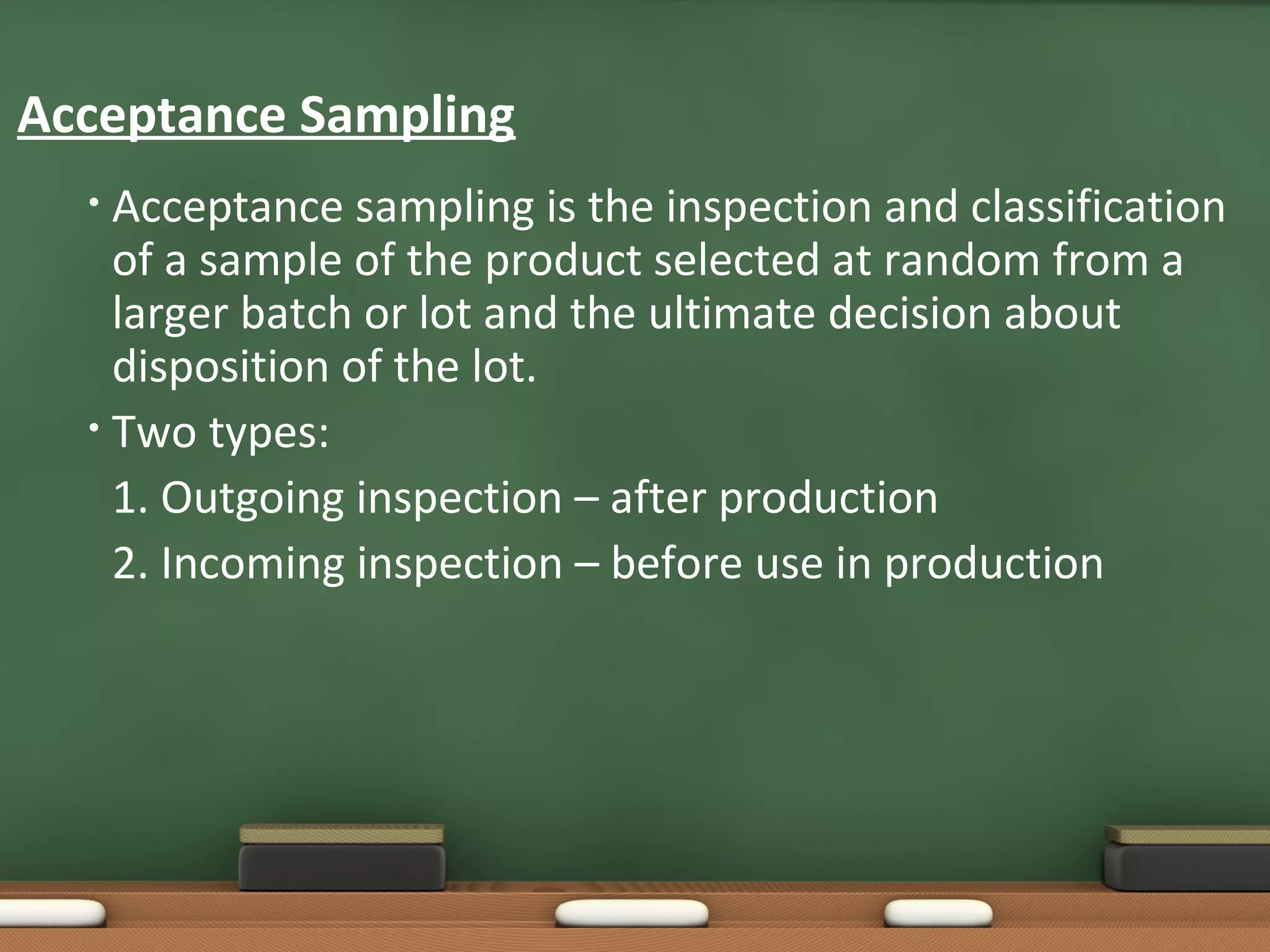 Acceptance Sampling
Acceptance sampling is the inspection and classification
of a sample of the product selected at random from a
larger batch or lot and the ultimate decision about
disposition of the lot.
• Two types:
1. Outgoing inspection – after production
2. Incoming inspection – before use in production
•

 