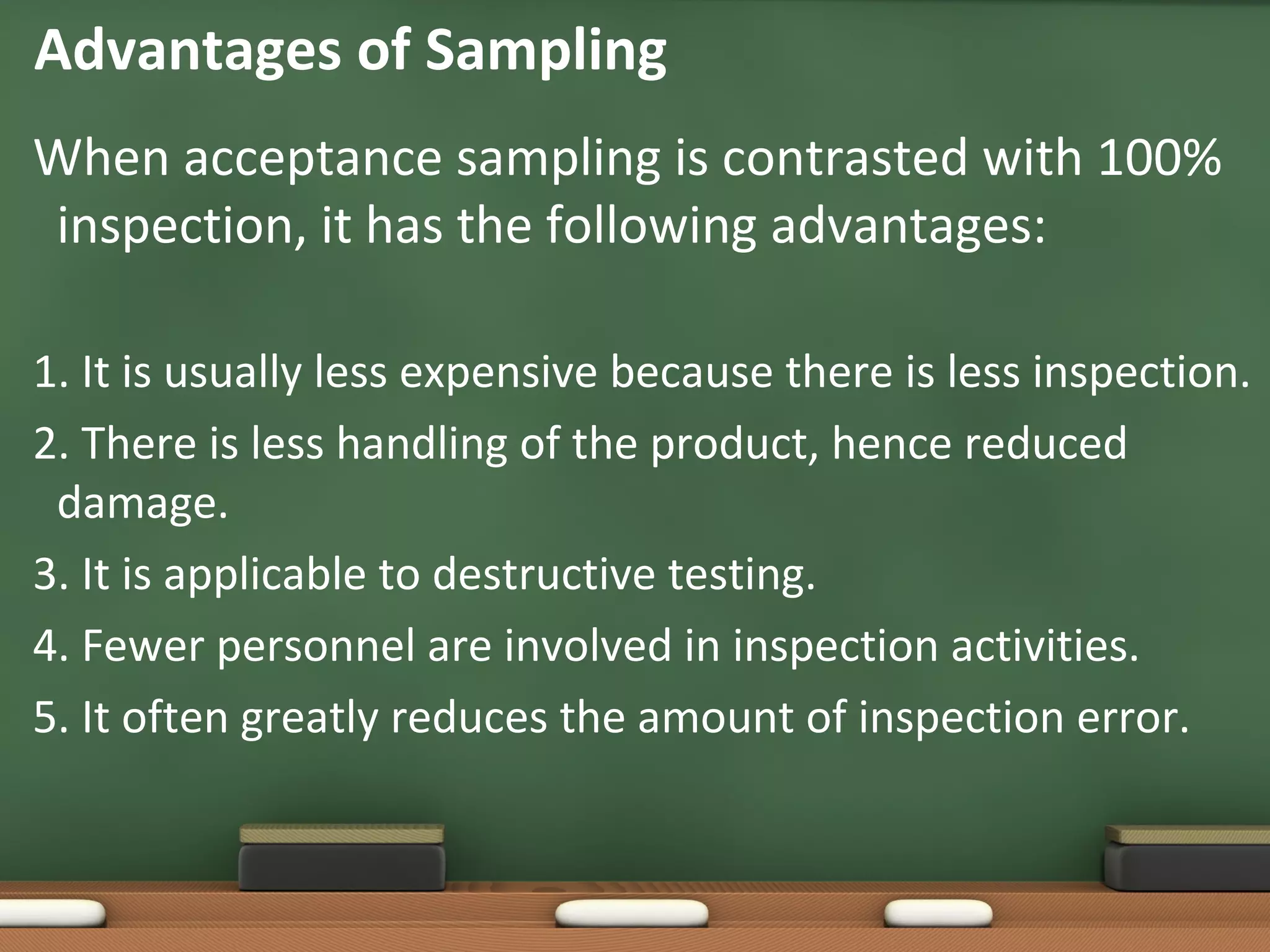 Advantages of Sampling
When acceptance sampling is contrasted with 100%
inspection, it has the following advantages:
1. It is usually less expensive because there is less inspection.
2. There is less handling of the product, hence reduced
damage.
3. It is applicable to destructive testing.
4. Fewer personnel are involved in inspection activities.
5. It often greatly reduces the amount of inspection error.

 