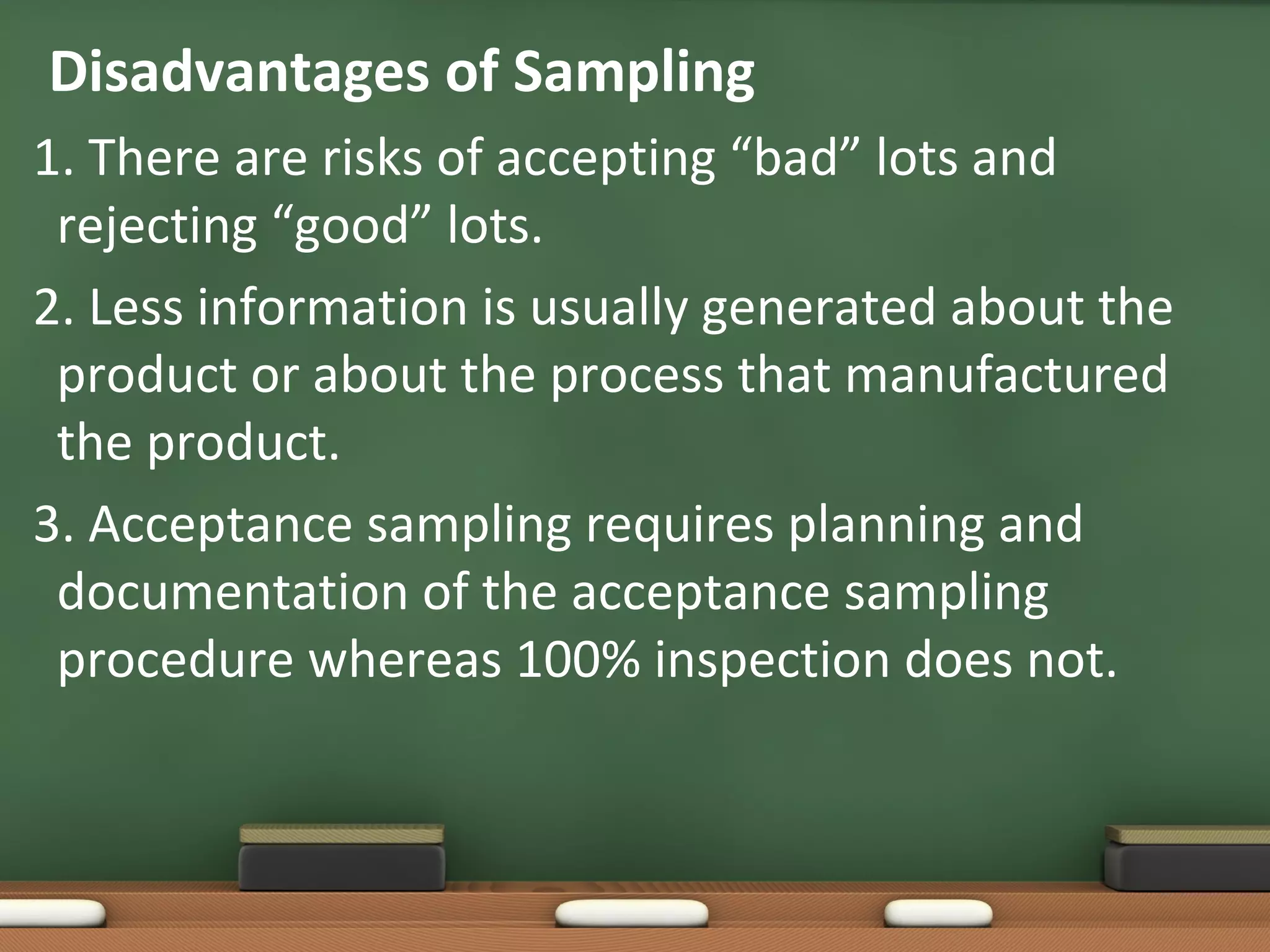 Disadvantages of Sampling
1. There are risks of accepting “bad” lots and
rejecting “good” lots.
2. Less information is usually generated about the
product or about the process that manufactured
the product.
3. Acceptance sampling requires planning and
documentation of the acceptance sampling
procedure whereas 100% inspection does not.

 