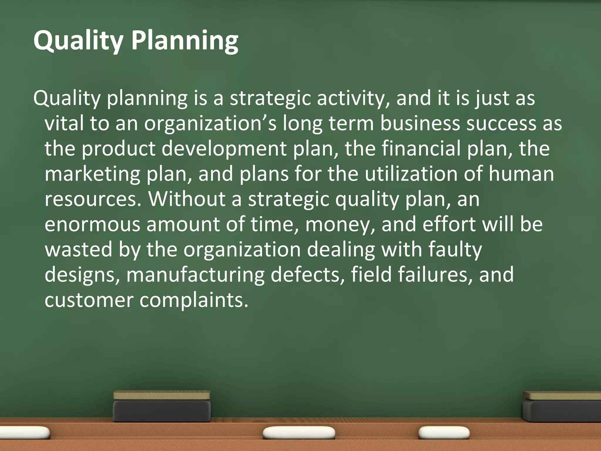 Quality Planning
Quality planning is a strategic activity, and it is just as
vital to an organization’s long term business success as
the product development plan, the financial plan, the
marketing plan, and plans for the utilization of human
resources. Without a strategic quality plan, an
enormous amount of time, money, and effort will be
wasted by the organization dealing with faulty
designs, manufacturing defects, field failures, and
customer complaints.

 