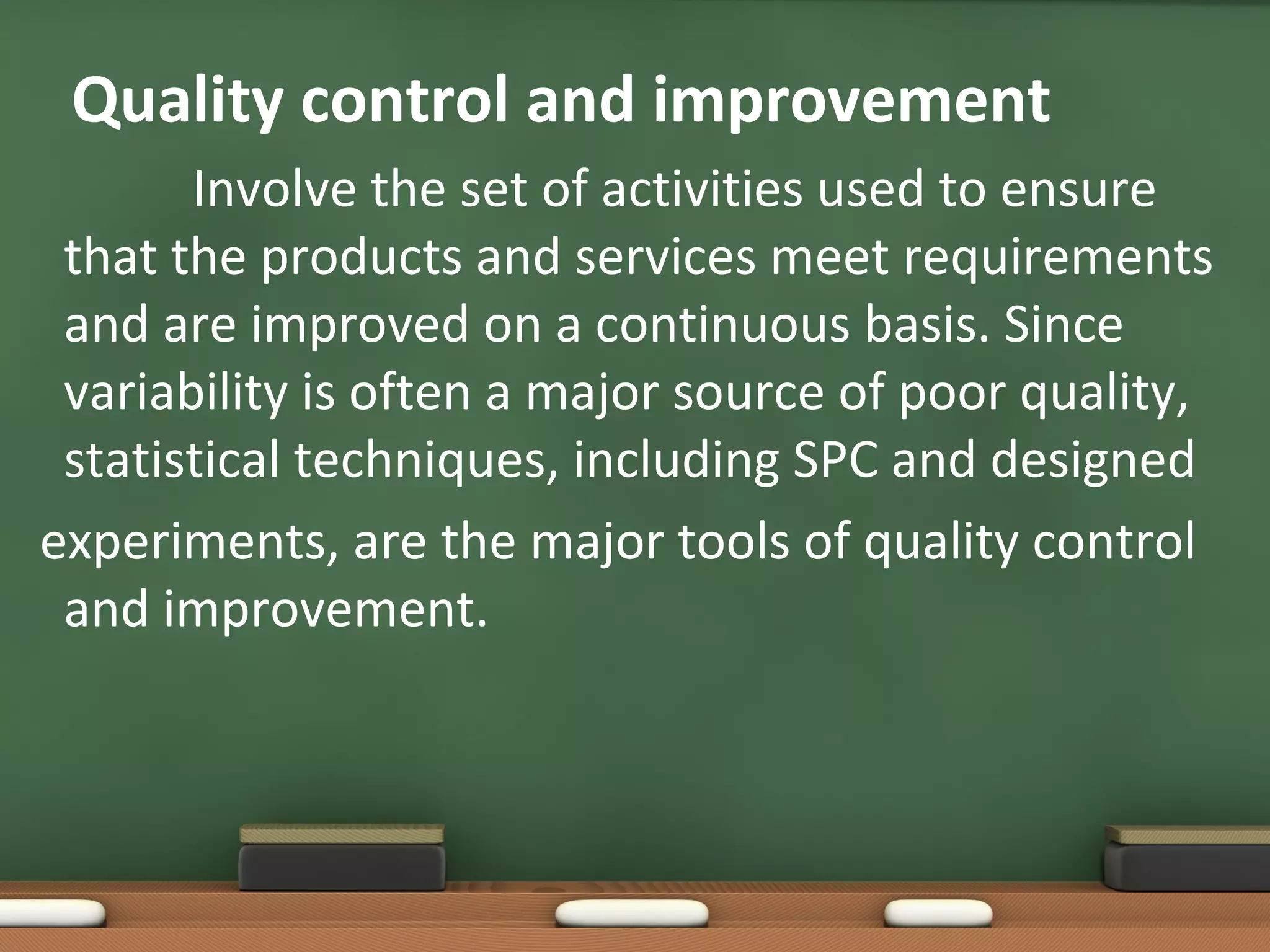 Quality control and improvement
Involve the set of activities used to ensure
that the products and services meet requirements
and are improved on a continuous basis. Since
variability is often a major source of poor quality,
statistical techniques, including SPC and designed
experiments, are the major tools of quality control
and improvement.

 