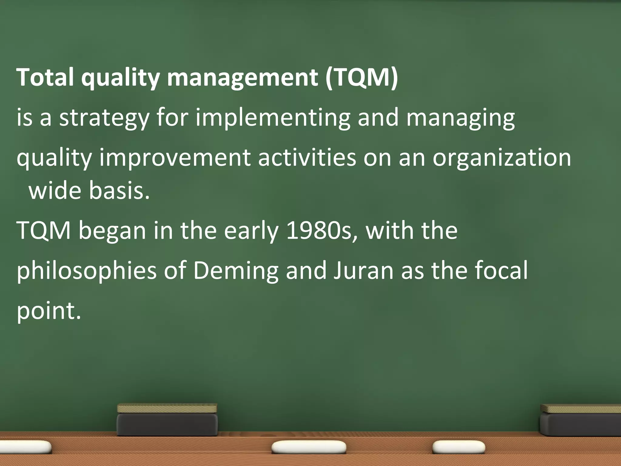 Total quality management (TQM)
is a strategy for implementing and managing
quality improvement activities on an organization
wide basis.
TQM began in the early 1980s, with the
philosophies of Deming and Juran as the focal
point.

 
