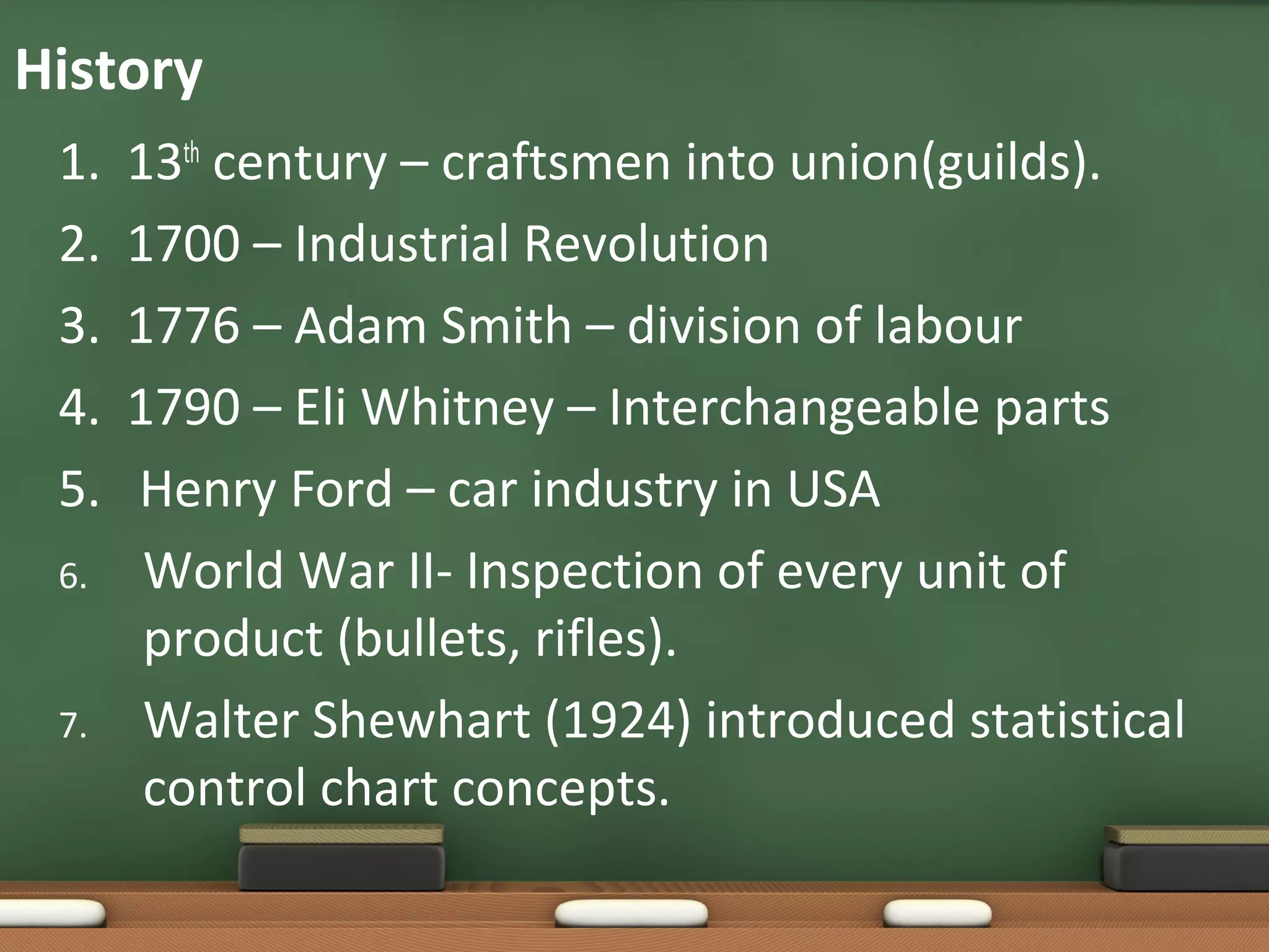 History
1.
2.
3.
4.
5.
6.

7.

13th century – craftsmen into union(guilds).
1700 – Industrial Revolution
1776 – Adam Smith – division of labour
1790 – Eli Whitney – Interchangeable parts
Henry Ford – car industry in USA
World War II- Inspection of every unit of
product (bullets, rifles).
Walter Shewhart (1924) introduced statistical
control chart concepts.

 