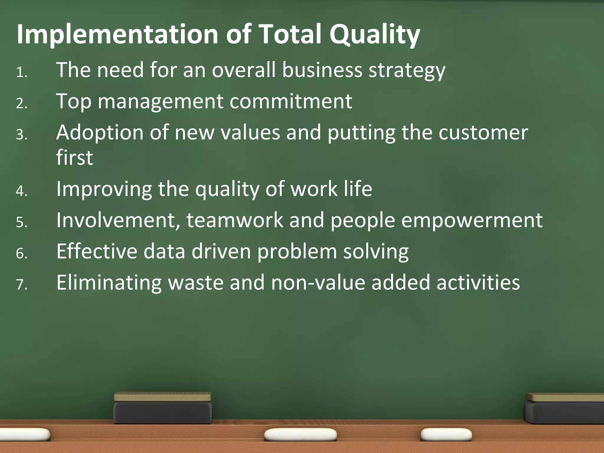 Implementation of Total Quality
1.
2.
3.
4.
5.
6.
7.

The need for an overall business strategy
Top management commitment
Adoption of new values and putting the customer
first
Improving the quality of work life
Involvement, teamwork and people empowerment
Effective data driven problem solving
Eliminating waste and non-value added activities

 
