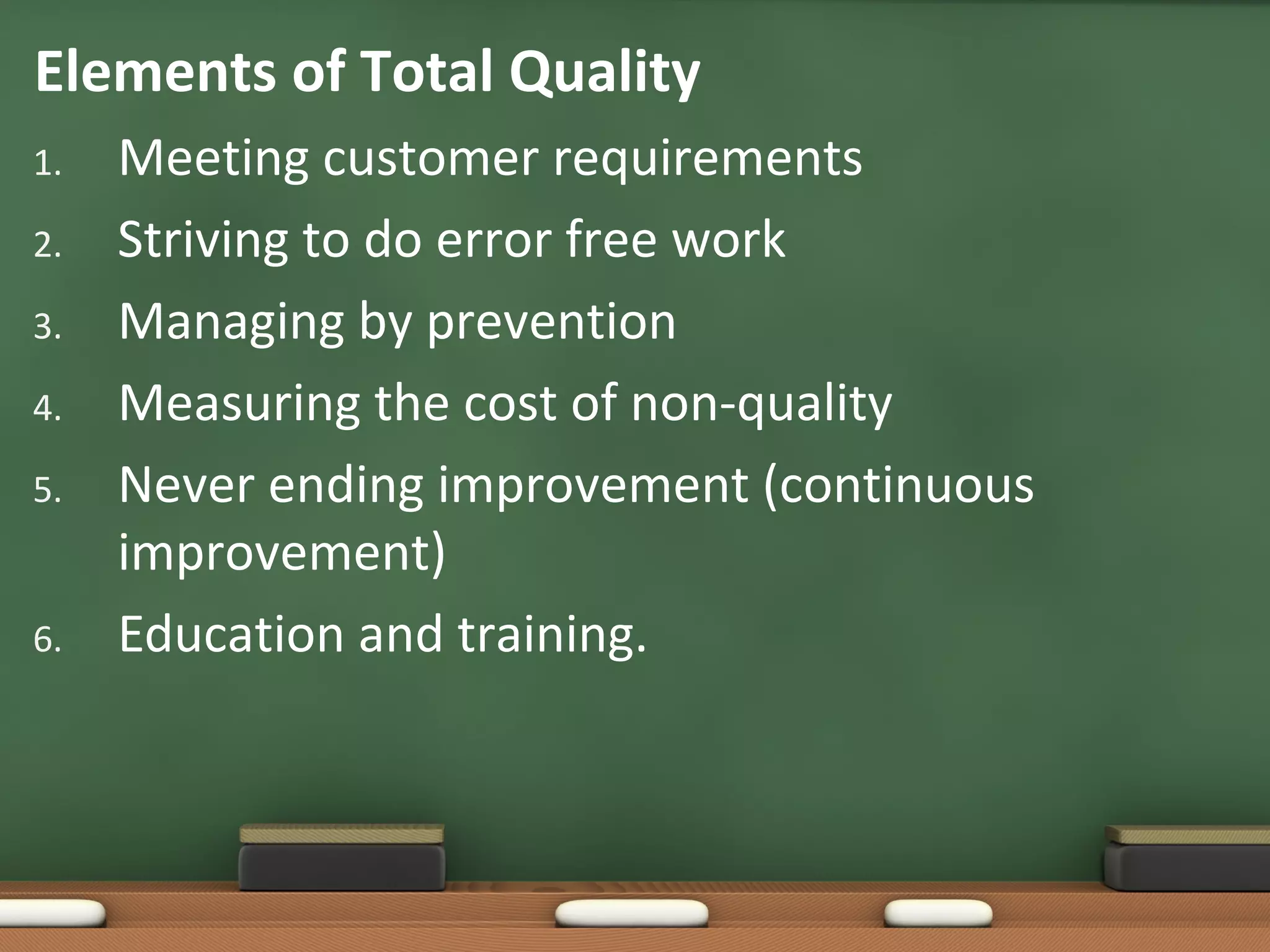Elements of Total Quality
1.
2.
3.
4.
5.

6.

Meeting customer requirements
Striving to do error free work
Managing by prevention
Measuring the cost of non-quality
Never ending improvement (continuous
improvement)
Education and training.

 