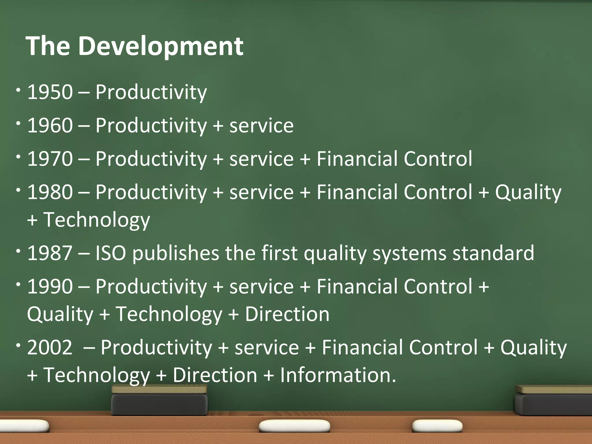 The Development
1950 – Productivity
• 1960 – Productivity + service
• 1970 – Productivity + service + Financial Control
• 1980 – Productivity + service + Financial Control + Quality
+ Technology
• 1987 – ISO publishes the first quality systems standard
• 1990 – Productivity + service + Financial Control +
Quality + Technology + Direction
• 2002 – Productivity + service + Financial Control + Quality
+ Technology + Direction + Information.
•

 