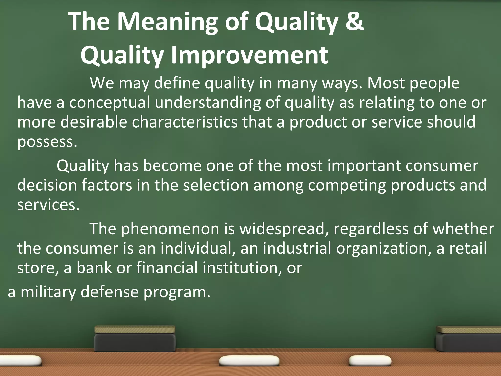 The Meaning of Quality &
Quality Improvement
We may define quality in many ways. Most people
have a conceptual understanding of quality as relating to one or
more desirable characteristics that a product or service should
possess.
Quality has become one of the most important consumer
decision factors in the selection among competing products and
services.
The phenomenon is widespread, regardless of whether
the consumer is an individual, an industrial organization, a retail
store, a bank or financial institution, or
a military defense program.

 