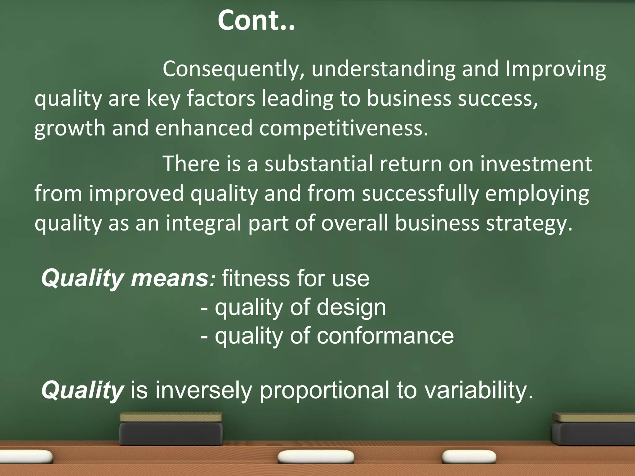 Cont..
Consequently, understanding and Improving
quality are key factors leading to business success,
growth and enhanced competitiveness.
There is a substantial return on investment
from improved quality and from successfully employing
quality as an integral part of overall business strategy.
Quality means: fitness for use
- quality of design
- quality of conformance
Quality is inversely proportional to variability.

 