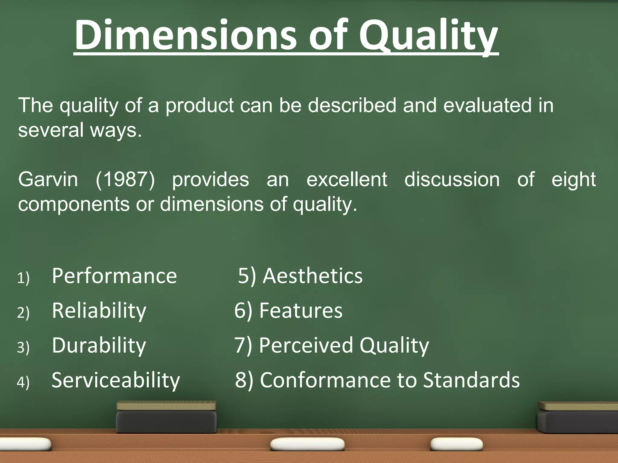 Dimensions of Quality
The quality of a product can be described and evaluated in
several ways.
Garvin (1987) provides an excellent discussion of eight
components or dimensions of quality.

1)
2)
3)
4)

Performance
Reliability
Durability
Serviceability

5) Aesthetics
6) Features
7) Perceived Quality
8) Conformance to Standards

 