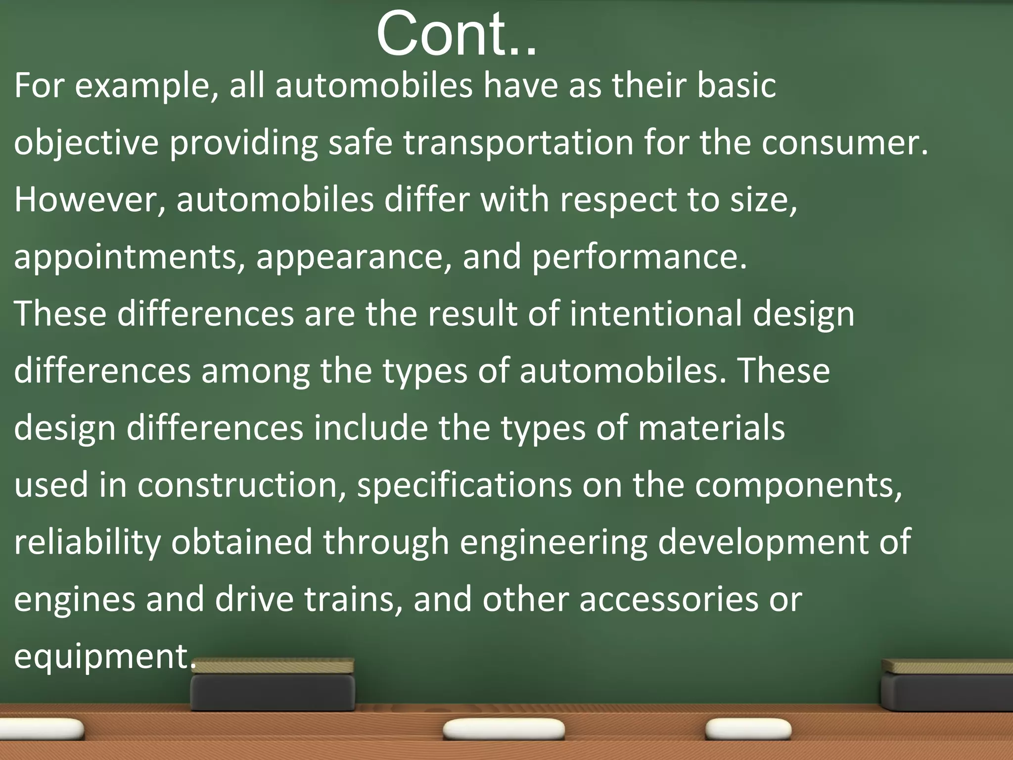 Cont..

For example, all automobiles have as their basic
objective providing safe transportation for the consumer.
However, automobiles differ with respect to size,
appointments, appearance, and performance.
These differences are the result of intentional design
differences among the types of automobiles. These
design differences include the types of materials
used in construction, specifications on the components,
reliability obtained through engineering development of
engines and drive trains, and other accessories or
equipment.

 